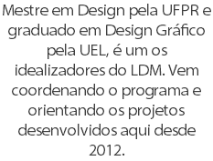 Mestre em Design pela UFPR e graduado em Design Gráfico pela UEL, é um os idealizadores do LDM. Vem coordenando o programa e orientando os projetos desenvolvidos aqui desde 2012.
